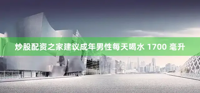 炒股配资之家建议成年男性每天喝水 1700 毫升