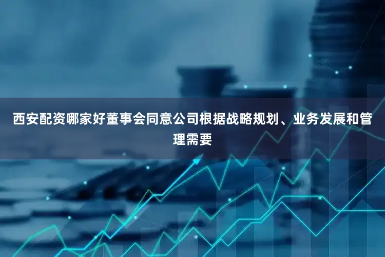 西安配资哪家好董事会同意公司根据战略规划、业务发展和管理需要