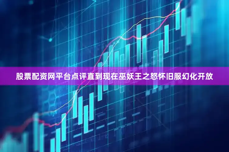 股票配资网平台点评直到现在巫妖王之怒怀旧服幻化开放