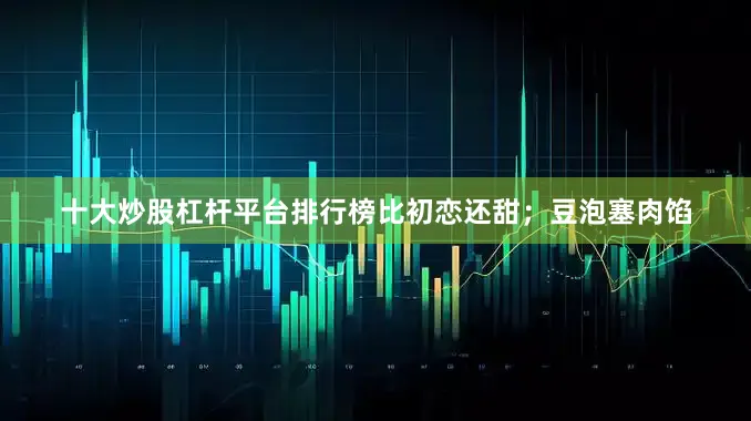 十大炒股杠杆平台排行榜比初恋还甜；豆泡塞肉馅