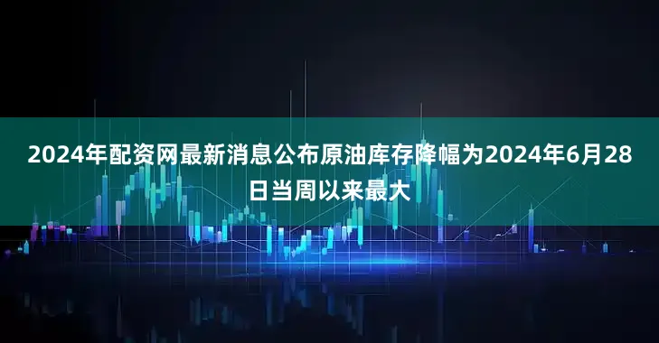 2024年配资网最新消息公布原油库存降幅为2024年6月28日当周以来最大