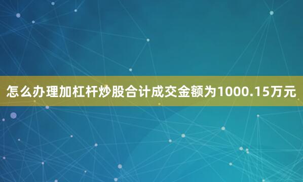 怎么办理加杠杆炒股合计成交金额为1000.15万元