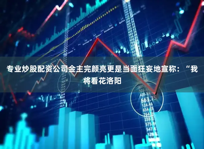专业炒股配资公司金主完颜亮更是当面狂妄地宣称：“我将看花洛阳