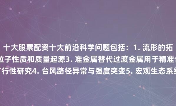 十大股票配资十大前沿科学问题包括：1. 流形的拓扑和几何分类2. 希格斯粒子性质和质量起源3. 准金属替代过渡金属用于精准合成与催化反应的可行性研究4. 台风路径异常与强度突变5. 宏观生态系统空间格局形成机理与系统间相互作用机制6. 基于密码学视角的人工智能安全新理论和防护体系7. 多维度、可重构超分子机器组装8. 暗能量与哈勃常数危机9. 作物野生近缘种在提升栽培种抗逆特性的育种潜力10. 人