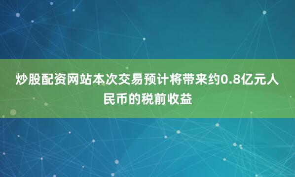 炒股配资网站　　本次交易预计将带来约0.8亿元人民币的税前收益
