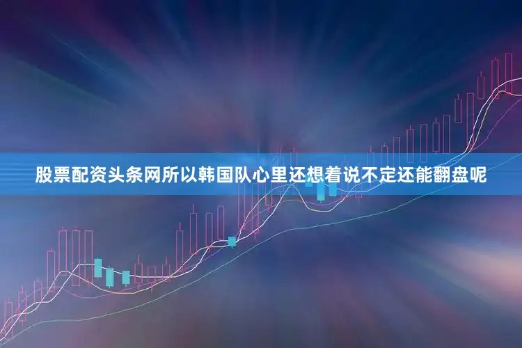 股票配资头条网所以韩国队心里还想着说不定还能翻盘呢