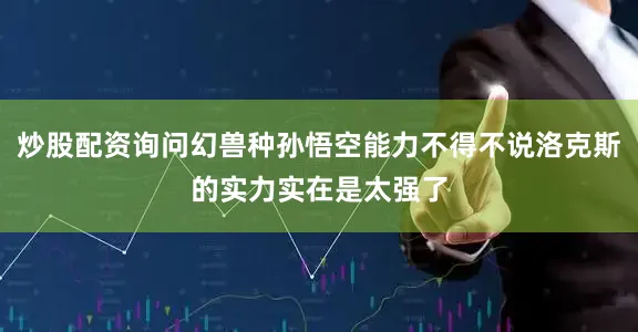 炒股配资询问幻兽种孙悟空能力不得不说洛克斯的实力实在是太强了