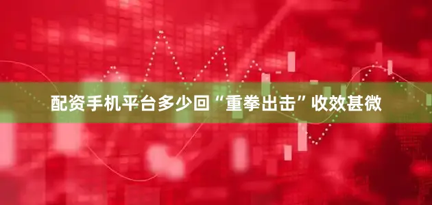 配资手机平台多少回“重拳出击”收效甚微